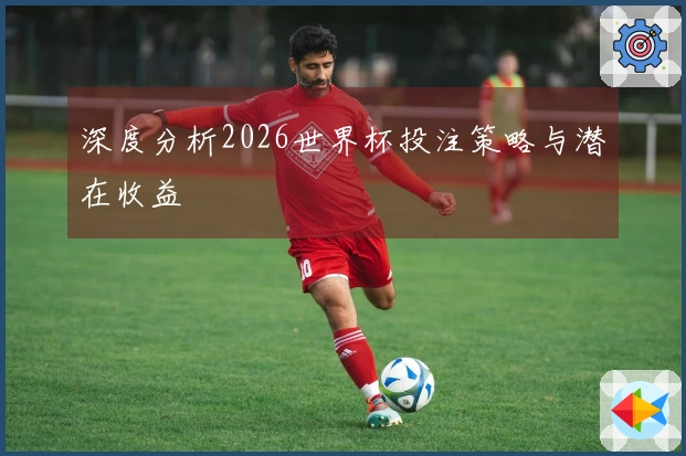 深度分析2026世界杯投注策略与潜在收益