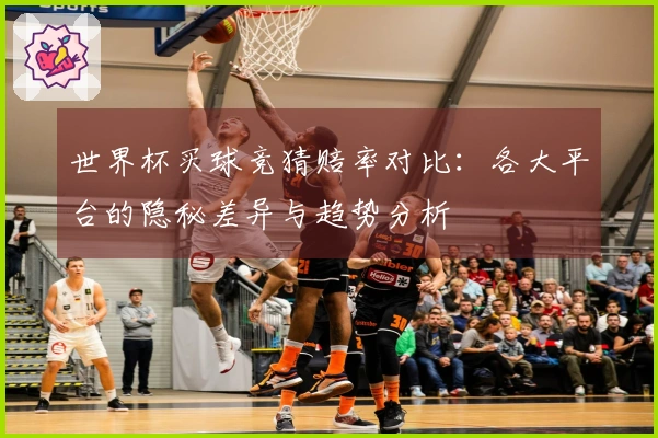 世界杯买球竞猜赔率对比：各大平台的隐秘差异与趋势分析