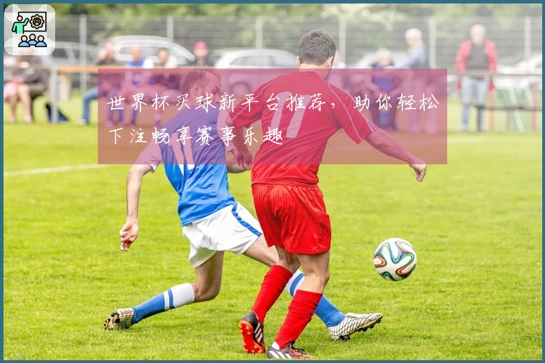 世界杯买球新平台推荐，助你轻松下注畅享赛事乐趣