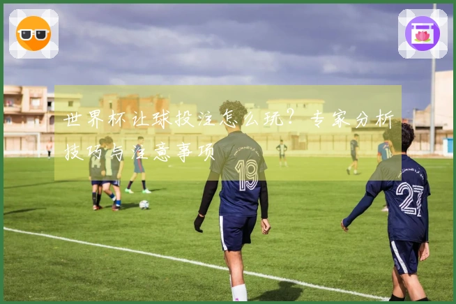 世界杯让球投注怎么玩？专家分析技巧与注意事项