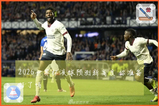 2026世界杯滚球预测新高度 你准备好了吗