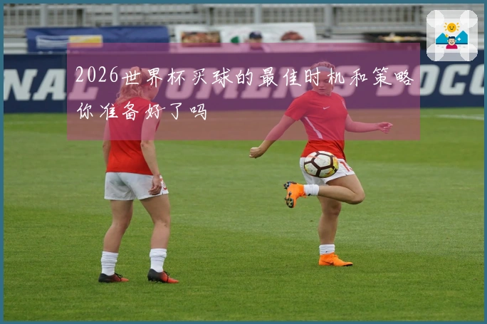 2026世界杯买球的最佳时机和策略你准备好了吗